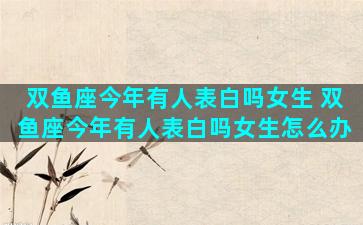 双鱼座今年有人表白吗女生 双鱼座今年有人表白吗女生怎么办